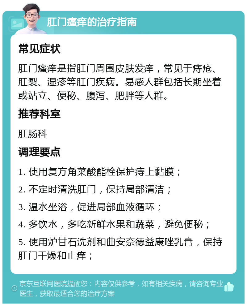 肛门瘙痒的治疗指南 常见症状 肛门瘙痒是指肛门周围皮肤发痒，常见于痔疮、肛裂、湿疹等肛门疾病。易感人群包括长期坐着或站立、便秘、腹泻、肥胖等人群。 推荐科室 肛肠科 调理要点 1. 使用复方角菜酸酯栓保护痔上黏膜； 2. 不定时清洗肛门，保持局部清洁； 3. 温水坐浴，促进局部血液循环； 4. 多饮水，多吃新鲜水果和蔬菜，避免便秘； 5. 使用炉甘石洗剂和曲安奈德益康唑乳膏，保持肛门干燥和止痒；