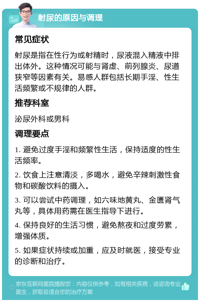 射尿的原因与调理 常见症状 射尿是指在性行为或射精时，尿液混入精液中排出体外。这种情况可能与肾虚、前列腺炎、尿道狭窄等因素有关。易感人群包括长期手淫、性生活频繁或不规律的人群。 推荐科室 泌尿外科或男科 调理要点 1. 避免过度手淫和频繁性生活，保持适度的性生活频率。 2. 饮食上注意清淡，多喝水，避免辛辣刺激性食物和碳酸饮料的摄入。 3. 可以尝试中药调理，如六味地黄丸、金匮肾气丸等，具体用药需在医生指导下进行。 4. 保持良好的生活习惯，避免熬夜和过度劳累，增强体质。 5. 如果症状持续或加重，应及时就医，接受专业的诊断和治疗。