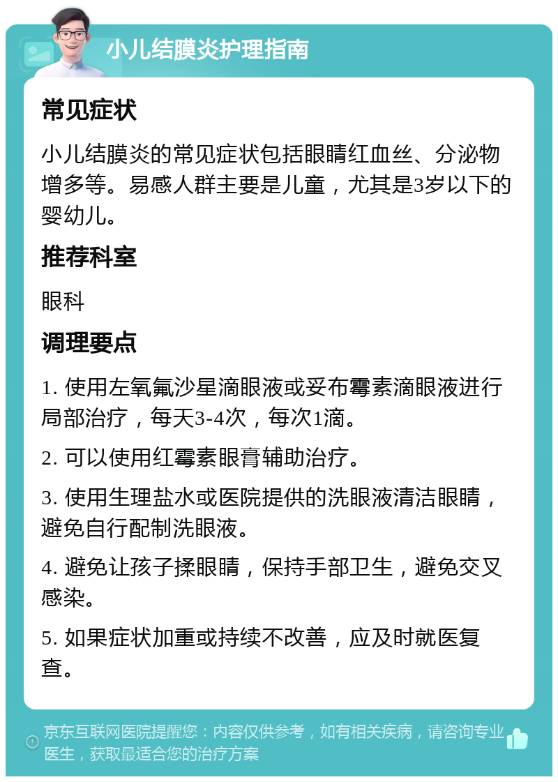 小儿结膜炎护理指南 常见症状 小儿结膜炎的常见症状包括眼睛红血丝、分泌物增多等。易感人群主要是儿童，尤其是3岁以下的婴幼儿。 推荐科室 眼科 调理要点 1. 使用左氧氟沙星滴眼液或妥布霉素滴眼液进行局部治疗，每天3-4次，每次1滴。 2. 可以使用红霉素眼膏辅助治疗。 3. 使用生理盐水或医院提供的洗眼液清洁眼睛，避免自行配制洗眼液。 4. 避免让孩子揉眼睛，保持手部卫生，避免交叉感染。 5. 如果症状加重或持续不改善，应及时就医复查。