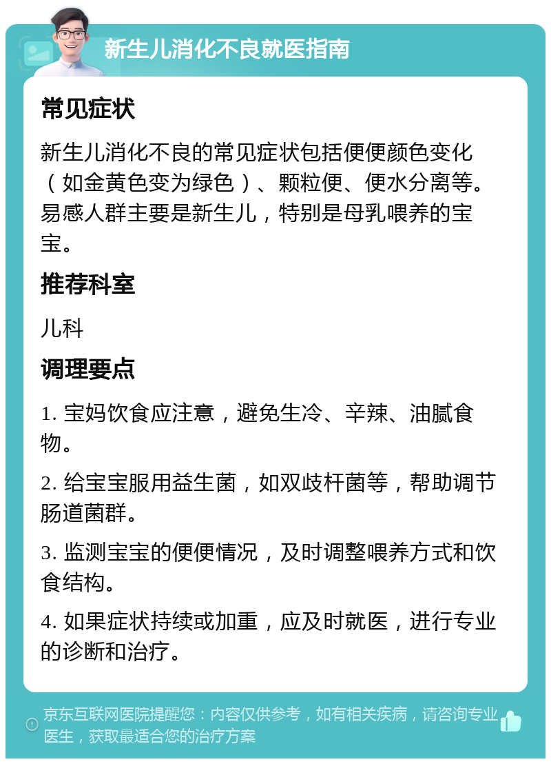 新生儿消化不良就医指南 常见症状 新生儿消化不良的常见症状包括便便颜色变化（如金黄色变为绿色）、颗粒便、便水分离等。易感人群主要是新生儿，特别是母乳喂养的宝宝。 推荐科室 儿科 调理要点 1. 宝妈饮食应注意，避免生冷、辛辣、油腻食物。 2. 给宝宝服用益生菌，如双歧杆菌等，帮助调节肠道菌群。 3. 监测宝宝的便便情况，及时调整喂养方式和饮食结构。 4. 如果症状持续或加重，应及时就医，进行专业的诊断和治疗。