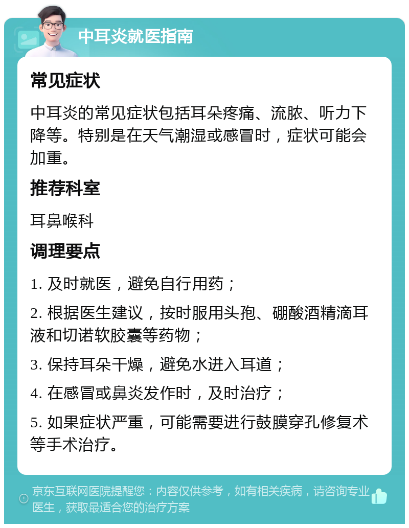 中耳炎就医指南 常见症状 中耳炎的常见症状包括耳朵疼痛、流脓、听力下降等。特别是在天气潮湿或感冒时，症状可能会加重。 推荐科室 耳鼻喉科 调理要点 1. 及时就医，避免自行用药； 2. 根据医生建议，按时服用头孢、硼酸酒精滴耳液和切诺软胶囊等药物； 3. 保持耳朵干燥，避免水进入耳道； 4. 在感冒或鼻炎发作时，及时治疗； 5. 如果症状严重，可能需要进行鼓膜穿孔修复术等手术治疗。