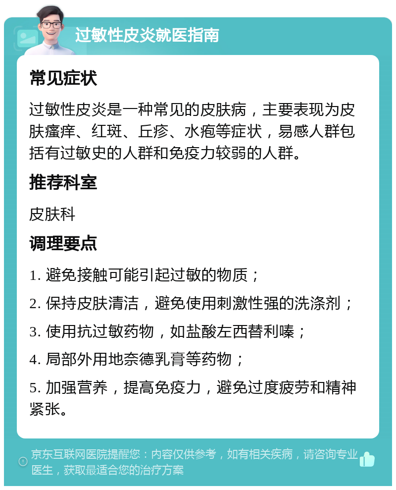 过敏性皮炎就医指南 常见症状 过敏性皮炎是一种常见的皮肤病，主要表现为皮肤瘙痒、红斑、丘疹、水疱等症状，易感人群包括有过敏史的人群和免疫力较弱的人群。 推荐科室 皮肤科 调理要点 1. 避免接触可能引起过敏的物质； 2. 保持皮肤清洁，避免使用刺激性强的洗涤剂； 3. 使用抗过敏药物，如盐酸左西替利嗪； 4. 局部外用地奈德乳膏等药物； 5. 加强营养，提高免疫力，避免过度疲劳和精神紧张。