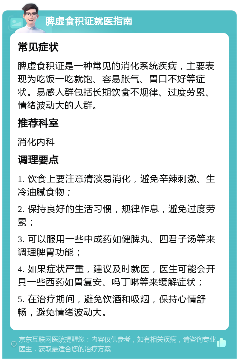 脾虚食积证就医指南 常见症状 脾虚食积证是一种常见的消化系统疾病，主要表现为吃饭一吃就饱、容易胀气、胃口不好等症状。易感人群包括长期饮食不规律、过度劳累、情绪波动大的人群。 推荐科室 消化内科 调理要点 1. 饮食上要注意清淡易消化，避免辛辣刺激、生冷油腻食物； 2. 保持良好的生活习惯，规律作息，避免过度劳累； 3. 可以服用一些中成药如健脾丸、四君子汤等来调理脾胃功能； 4. 如果症状严重，建议及时就医，医生可能会开具一些西药如胃复安、吗丁啉等来缓解症状； 5. 在治疗期间，避免饮酒和吸烟，保持心情舒畅，避免情绪波动大。