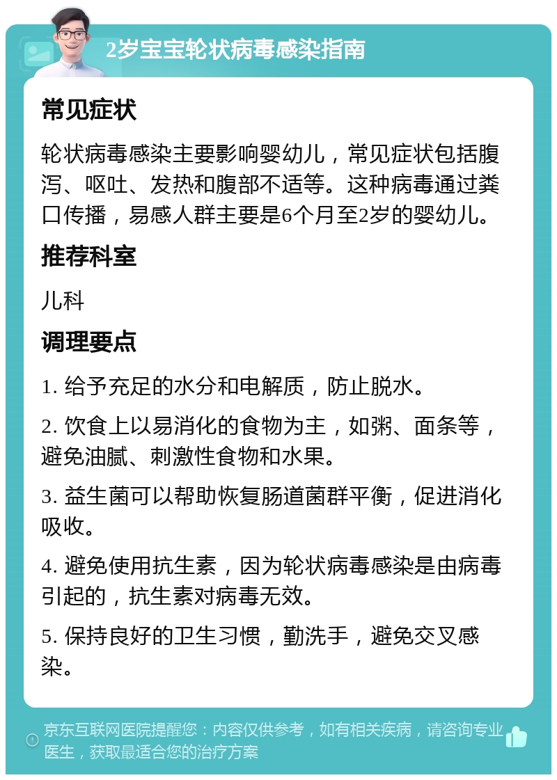 2岁宝宝轮状病毒感染指南 常见症状 轮状病毒感染主要影响婴幼儿，常见症状包括腹泻、呕吐、发热和腹部不适等。这种病毒通过粪口传播，易感人群主要是6个月至2岁的婴幼儿。 推荐科室 儿科 调理要点 1. 给予充足的水分和电解质，防止脱水。 2. 饮食上以易消化的食物为主，如粥、面条等，避免油腻、刺激性食物和水果。 3. 益生菌可以帮助恢复肠道菌群平衡，促进消化吸收。 4. 避免使用抗生素，因为轮状病毒感染是由病毒引起的，抗生素对病毒无效。 5. 保持良好的卫生习惯，勤洗手，避免交叉感染。