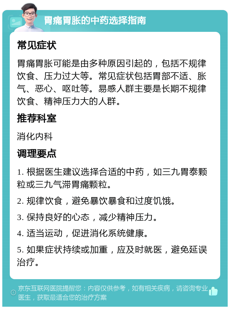 胃痛胃胀的中药选择指南 常见症状 胃痛胃胀可能是由多种原因引起的，包括不规律饮食、压力过大等。常见症状包括胃部不适、胀气、恶心、呕吐等。易感人群主要是长期不规律饮食、精神压力大的人群。 推荐科室 消化内科 调理要点 1. 根据医生建议选择合适的中药，如三九胃泰颗粒或三九气滞胃痛颗粒。 2. 规律饮食，避免暴饮暴食和过度饥饿。 3. 保持良好的心态，减少精神压力。 4. 适当运动，促进消化系统健康。 5. 如果症状持续或加重，应及时就医，避免延误治疗。