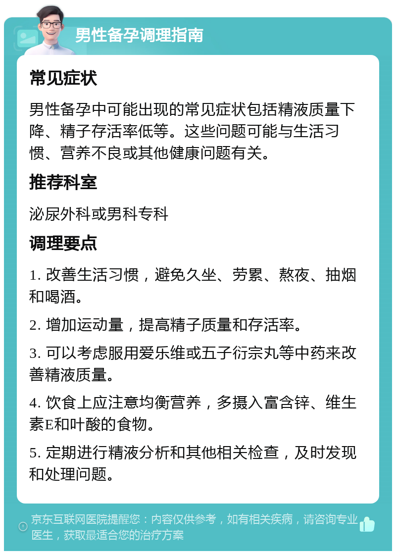 男性备孕调理指南 常见症状 男性备孕中可能出现的常见症状包括精液质量下降、精子存活率低等。这些问题可能与生活习惯、营养不良或其他健康问题有关。 推荐科室 泌尿外科或男科专科 调理要点 1. 改善生活习惯，避免久坐、劳累、熬夜、抽烟和喝酒。 2. 增加运动量，提高精子质量和存活率。 3. 可以考虑服用爱乐维或五子衍宗丸等中药来改善精液质量。 4. 饮食上应注意均衡营养，多摄入富含锌、维生素E和叶酸的食物。 5. 定期进行精液分析和其他相关检查，及时发现和处理问题。