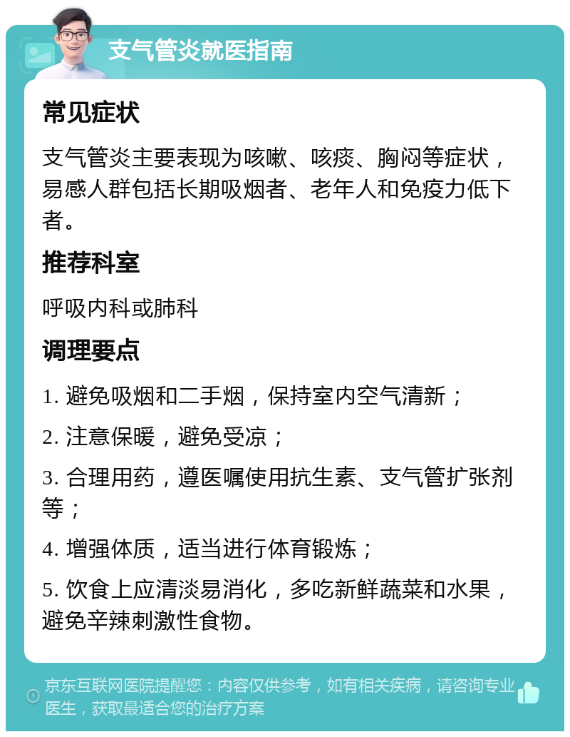 支气管炎就医指南 常见症状 支气管炎主要表现为咳嗽、咳痰、胸闷等症状，易感人群包括长期吸烟者、老年人和免疫力低下者。 推荐科室 呼吸内科或肺科 调理要点 1. 避免吸烟和二手烟，保持室内空气清新； 2. 注意保暖，避免受凉； 3. 合理用药，遵医嘱使用抗生素、支气管扩张剂等； 4. 增强体质，适当进行体育锻炼； 5. 饮食上应清淡易消化，多吃新鲜蔬菜和水果，避免辛辣刺激性食物。