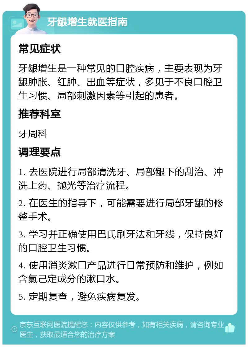 牙龈增生就医指南 常见症状 牙龈增生是一种常见的口腔疾病，主要表现为牙龈肿胀、红肿、出血等症状，多见于不良口腔卫生习惯、局部刺激因素等引起的患者。 推荐科室 牙周科 调理要点 1. 去医院进行局部清洗牙、局部龈下的刮治、冲洗上药、抛光等治疗流程。 2. 在医生的指导下，可能需要进行局部牙龈的修整手术。 3. 学习并正确使用巴氏刷牙法和牙线，保持良好的口腔卫生习惯。 4. 使用消炎漱口产品进行日常预防和维护，例如含氯己定成分的漱口水。 5. 定期复查，避免疾病复发。