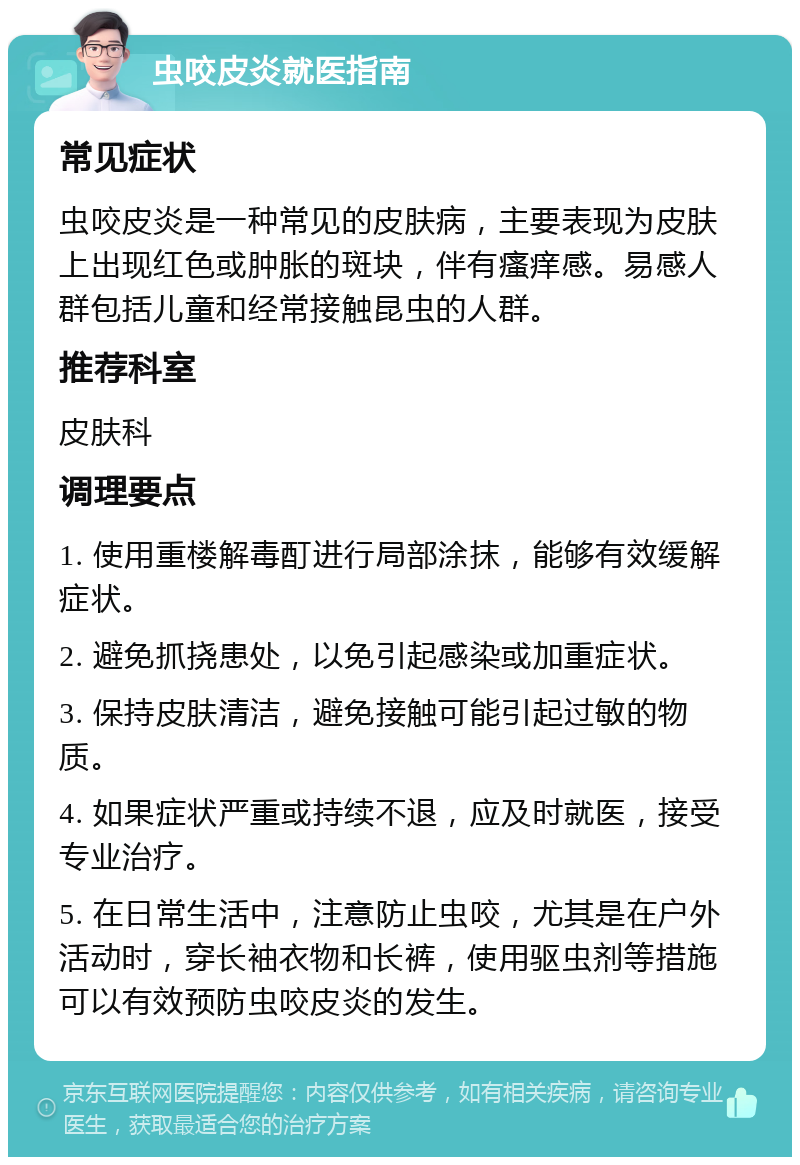 虫咬皮炎就医指南 常见症状 虫咬皮炎是一种常见的皮肤病，主要表现为皮肤上出现红色或肿胀的斑块，伴有瘙痒感。易感人群包括儿童和经常接触昆虫的人群。 推荐科室 皮肤科 调理要点 1. 使用重楼解毒酊进行局部涂抹，能够有效缓解症状。 2. 避免抓挠患处，以免引起感染或加重症状。 3. 保持皮肤清洁，避免接触可能引起过敏的物质。 4. 如果症状严重或持续不退，应及时就医，接受专业治疗。 5. 在日常生活中，注意防止虫咬，尤其是在户外活动时，穿长袖衣物和长裤，使用驱虫剂等措施可以有效预防虫咬皮炎的发生。