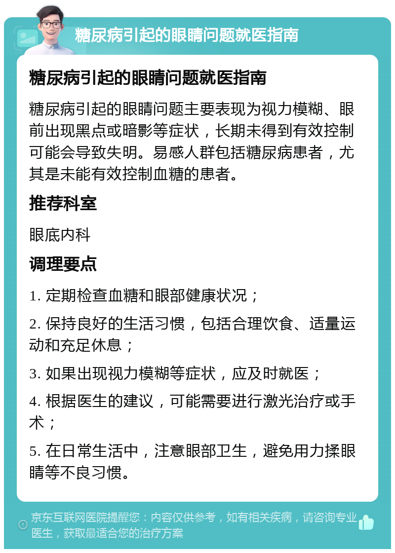 糖尿病引起的眼睛问题就医指南 糖尿病引起的眼睛问题就医指南 糖尿病引起的眼睛问题主要表现为视力模糊、眼前出现黑点或暗影等症状，长期未得到有效控制可能会导致失明。易感人群包括糖尿病患者，尤其是未能有效控制血糖的患者。 推荐科室 眼底内科 调理要点 1. 定期检查血糖和眼部健康状况； 2. 保持良好的生活习惯，包括合理饮食、适量运动和充足休息； 3. 如果出现视力模糊等症状，应及时就医； 4. 根据医生的建议，可能需要进行激光治疗或手术； 5. 在日常生活中，注意眼部卫生，避免用力揉眼睛等不良习惯。