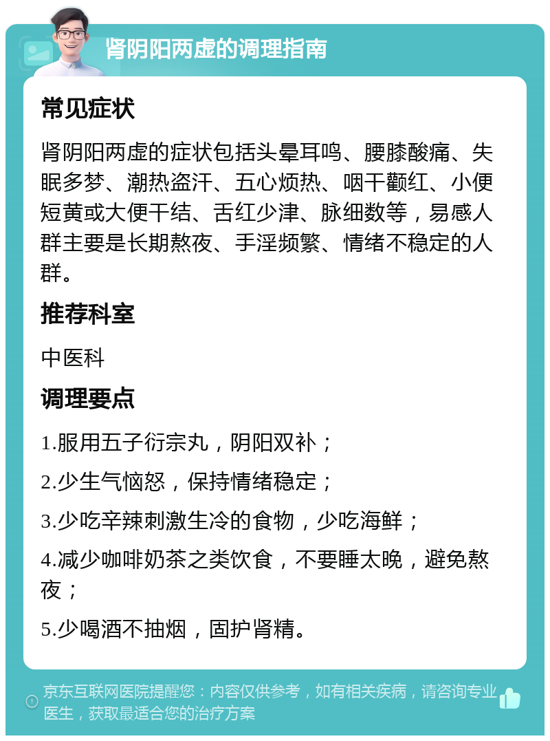 肾阴阳两虚的调理指南 常见症状 肾阴阳两虚的症状包括头晕耳鸣、腰膝酸痛、失眠多梦、潮热盗汗、五心烦热、咽干颧红、小便短黄或大便干结、舌红少津、脉细数等，易感人群主要是长期熬夜、手淫频繁、情绪不稳定的人群。 推荐科室 中医科 调理要点 1.服用五子衍宗丸，阴阳双补； 2.少生气恼怒，保持情绪稳定； 3.少吃辛辣刺激生冷的食物，少吃海鲜； 4.减少咖啡奶茶之类饮食，不要睡太晚，避免熬夜； 5.少喝酒不抽烟，固护肾精。