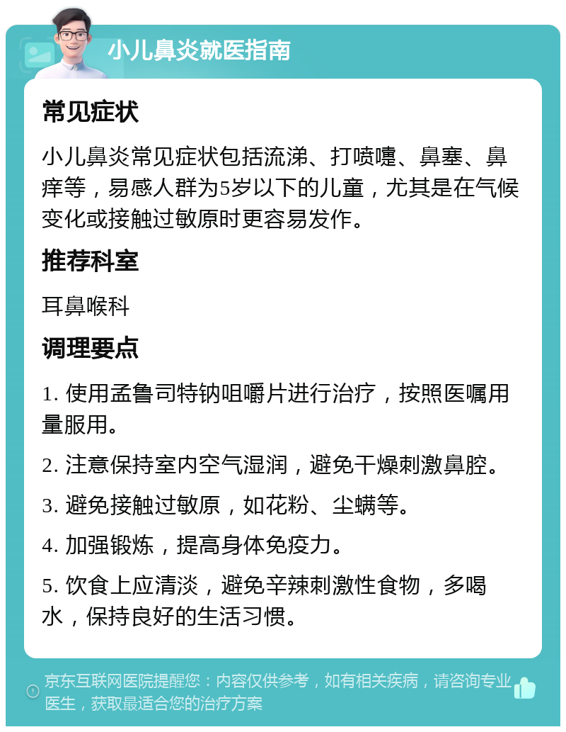 小儿鼻炎就医指南 常见症状 小儿鼻炎常见症状包括流涕、打喷嚏、鼻塞、鼻痒等，易感人群为5岁以下的儿童，尤其是在气候变化或接触过敏原时更容易发作。 推荐科室 耳鼻喉科 调理要点 1. 使用孟鲁司特钠咀嚼片进行治疗，按照医嘱用量服用。 2. 注意保持室内空气湿润，避免干燥刺激鼻腔。 3. 避免接触过敏原，如花粉、尘螨等。 4. 加强锻炼，提高身体免疫力。 5. 饮食上应清淡，避免辛辣刺激性食物，多喝水，保持良好的生活习惯。