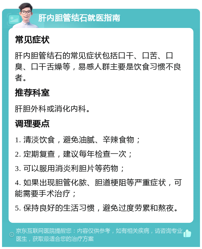 肝内胆管结石就医指南 常见症状 肝内胆管结石的常见症状包括口干、口苦、口臭、口干舌燥等，易感人群主要是饮食习惯不良者。 推荐科室 肝胆外科或消化内科。 调理要点 1. 清淡饮食，避免油腻、辛辣食物； 2. 定期复查，建议每年检查一次； 3. 可以服用消炎利胆片等药物； 4. 如果出现胆管化脓、胆道梗阻等严重症状，可能需要手术治疗； 5. 保持良好的生活习惯，避免过度劳累和熬夜。