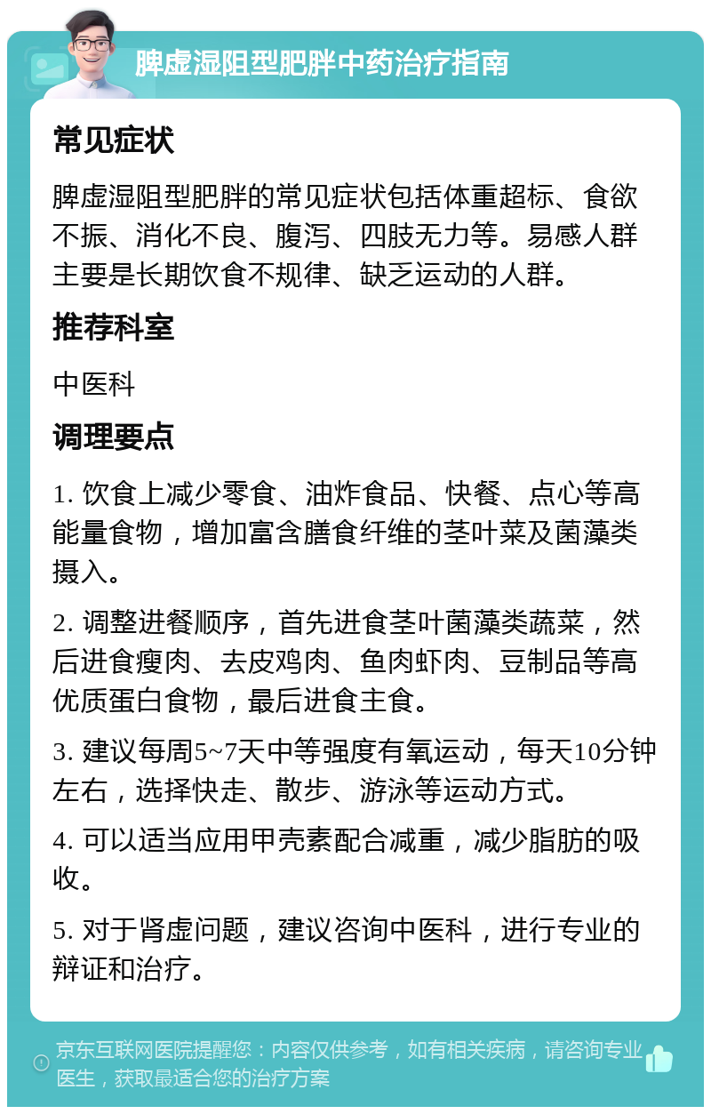 脾虚湿阻型肥胖中药治疗指南 常见症状 脾虚湿阻型肥胖的常见症状包括体重超标、食欲不振、消化不良、腹泻、四肢无力等。易感人群主要是长期饮食不规律、缺乏运动的人群。 推荐科室 中医科 调理要点 1. 饮食上减少零食、油炸食品、快餐、点心等高能量食物，增加富含膳食纤维的茎叶菜及菌藻类摄入。 2. 调整进餐顺序，首先进食茎叶菌藻类蔬菜，然后进食瘦肉、去皮鸡肉、鱼肉虾肉、豆制品等高优质蛋白食物，最后进食主食。 3. 建议每周5~7天中等强度有氧运动，每天10分钟左右，选择快走、散步、游泳等运动方式。 4. 可以适当应用甲壳素配合减重，减少脂肪的吸收。 5. 对于肾虚问题，建议咨询中医科，进行专业的辩证和治疗。