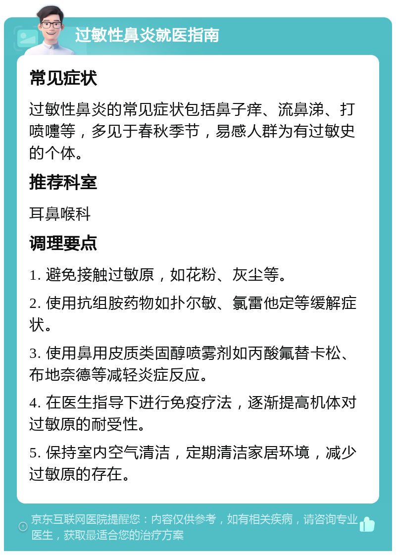 过敏性鼻炎就医指南 常见症状 过敏性鼻炎的常见症状包括鼻子痒、流鼻涕、打喷嚏等，多见于春秋季节，易感人群为有过敏史的个体。 推荐科室 耳鼻喉科 调理要点 1. 避免接触过敏原，如花粉、灰尘等。 2. 使用抗组胺药物如扑尔敏、氯雷他定等缓解症状。 3. 使用鼻用皮质类固醇喷雾剂如丙酸氟替卡松、布地奈德等减轻炎症反应。 4. 在医生指导下进行免疫疗法，逐渐提高机体对过敏原的耐受性。 5. 保持室内空气清洁，定期清洁家居环境，减少过敏原的存在。