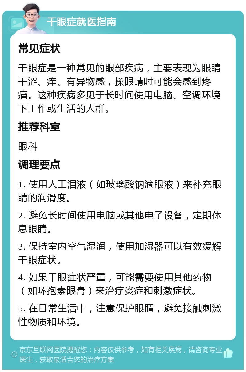 干眼症就医指南 常见症状 干眼症是一种常见的眼部疾病，主要表现为眼睛干涩、痒、有异物感，揉眼睛时可能会感到疼痛。这种疾病多见于长时间使用电脑、空调环境下工作或生活的人群。 推荐科室 眼科 调理要点 1. 使用人工泪液（如玻璃酸钠滴眼液）来补充眼睛的润滑度。 2. 避免长时间使用电脑或其他电子设备，定期休息眼睛。 3. 保持室内空气湿润，使用加湿器可以有效缓解干眼症状。 4. 如果干眼症状严重，可能需要使用其他药物（如环孢素眼膏）来治疗炎症和刺激症状。 5. 在日常生活中，注意保护眼睛，避免接触刺激性物质和环境。