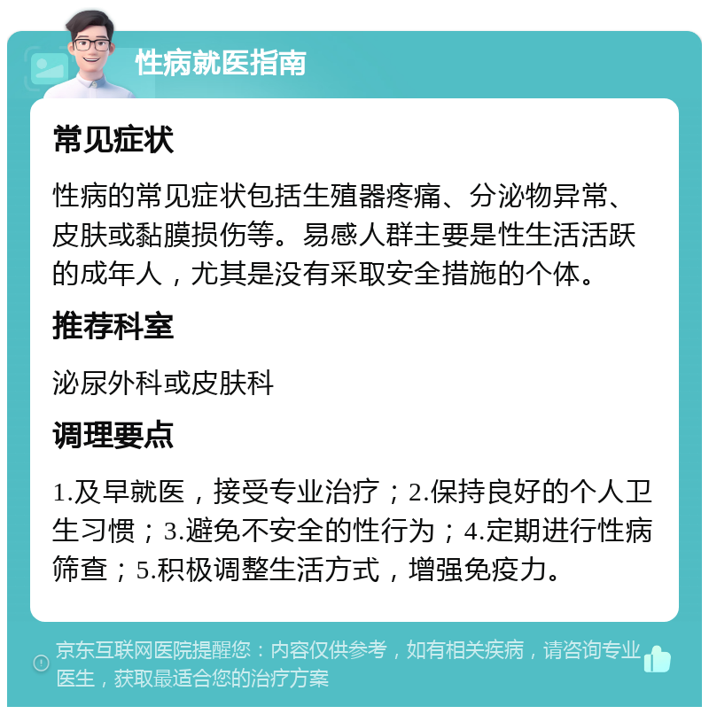 性病就医指南 常见症状 性病的常见症状包括生殖器疼痛、分泌物异常、皮肤或黏膜损伤等。易感人群主要是性生活活跃的成年人，尤其是没有采取安全措施的个体。 推荐科室 泌尿外科或皮肤科 调理要点 1.及早就医，接受专业治疗；2.保持良好的个人卫生习惯；3.避免不安全的性行为；4.定期进行性病筛查；5.积极调整生活方式，增强免疫力。