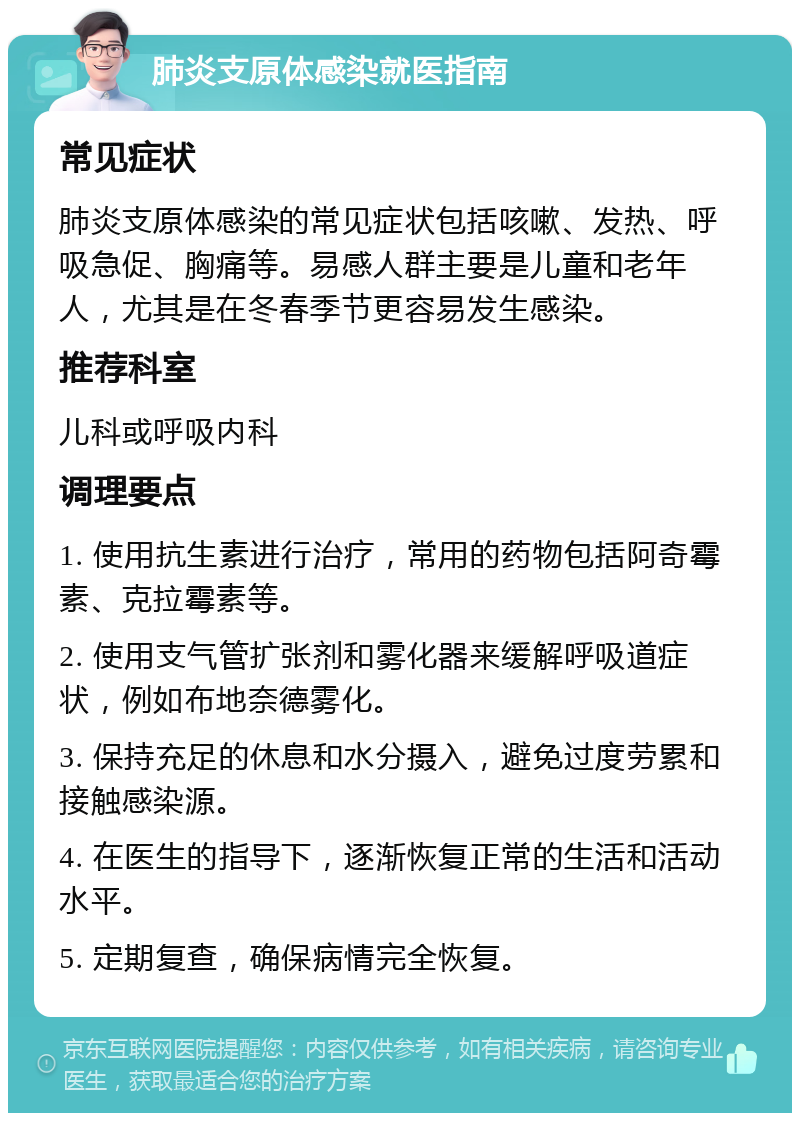 肺炎支原体感染就医指南 常见症状 肺炎支原体感染的常见症状包括咳嗽、发热、呼吸急促、胸痛等。易感人群主要是儿童和老年人，尤其是在冬春季节更容易发生感染。 推荐科室 儿科或呼吸内科 调理要点 1. 使用抗生素进行治疗，常用的药物包括阿奇霉素、克拉霉素等。 2. 使用支气管扩张剂和雾化器来缓解呼吸道症状，例如布地奈德雾化。 3. 保持充足的休息和水分摄入，避免过度劳累和接触感染源。 4. 在医生的指导下，逐渐恢复正常的生活和活动水平。 5. 定期复查，确保病情完全恢复。