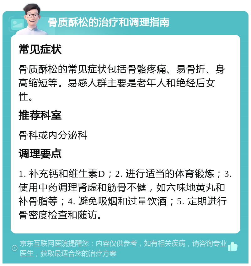 骨质酥松的治疗和调理指南 常见症状 骨质酥松的常见症状包括骨骼疼痛、易骨折、身高缩短等。易感人群主要是老年人和绝经后女性。 推荐科室 骨科或内分泌科 调理要点 1. 补充钙和维生素D；2. 进行适当的体育锻炼；3. 使用中药调理肾虚和筋骨不健，如六味地黄丸和补骨脂等；4. 避免吸烟和过量饮酒；5. 定期进行骨密度检查和随访。