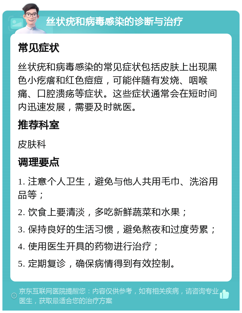 丝状疣和病毒感染的诊断与治疗 常见症状 丝状疣和病毒感染的常见症状包括皮肤上出现黑色小疙瘩和红色痘痘，可能伴随有发烧、咽喉痛、口腔溃疡等症状。这些症状通常会在短时间内迅速发展，需要及时就医。 推荐科室 皮肤科 调理要点 1. 注意个人卫生，避免与他人共用毛巾、洗浴用品等； 2. 饮食上要清淡，多吃新鲜蔬菜和水果； 3. 保持良好的生活习惯，避免熬夜和过度劳累； 4. 使用医生开具的药物进行治疗； 5. 定期复诊，确保病情得到有效控制。