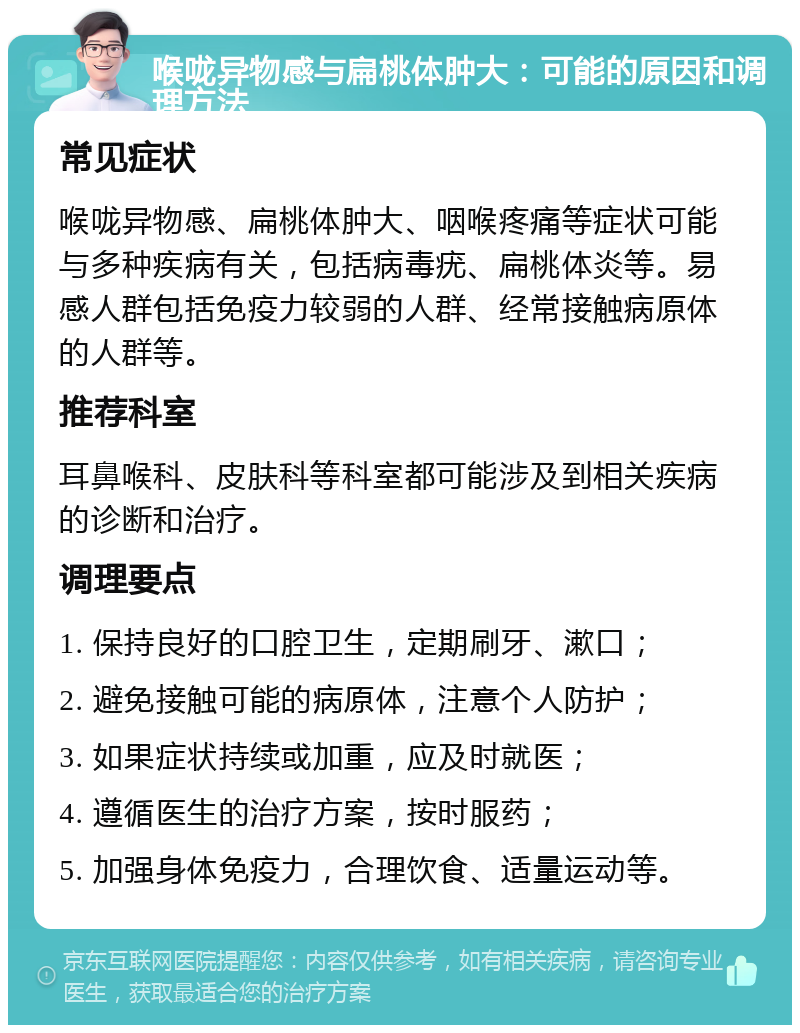 喉咙异物感与扁桃体肿大：可能的原因和调理方法 常见症状 喉咙异物感、扁桃体肿大、咽喉疼痛等症状可能与多种疾病有关，包括病毒疣、扁桃体炎等。易感人群包括免疫力较弱的人群、经常接触病原体的人群等。 推荐科室 耳鼻喉科、皮肤科等科室都可能涉及到相关疾病的诊断和治疗。 调理要点 1. 保持良好的口腔卫生，定期刷牙、漱口； 2. 避免接触可能的病原体，注意个人防护； 3. 如果症状持续或加重，应及时就医； 4. 遵循医生的治疗方案，按时服药； 5. 加强身体免疫力，合理饮食、适量运动等。