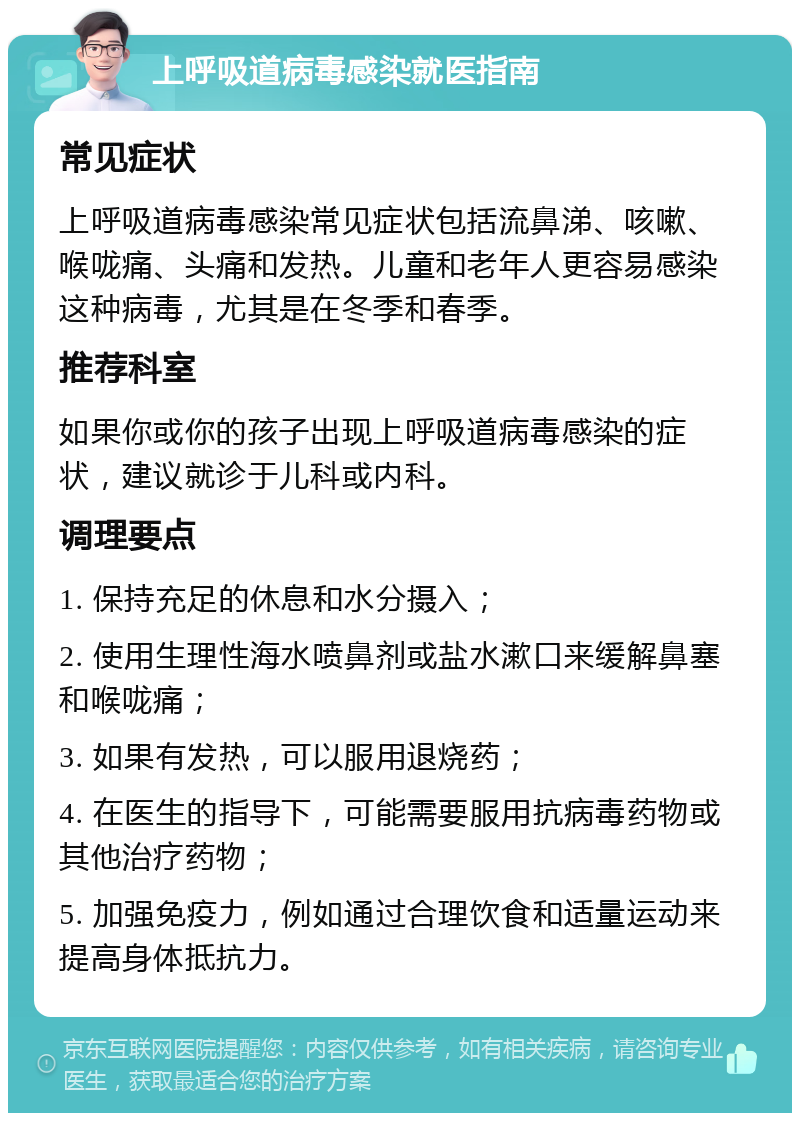 上呼吸道病毒感染就医指南 常见症状 上呼吸道病毒感染常见症状包括流鼻涕、咳嗽、喉咙痛、头痛和发热。儿童和老年人更容易感染这种病毒，尤其是在冬季和春季。 推荐科室 如果你或你的孩子出现上呼吸道病毒感染的症状，建议就诊于儿科或内科。 调理要点 1. 保持充足的休息和水分摄入； 2. 使用生理性海水喷鼻剂或盐水漱口来缓解鼻塞和喉咙痛； 3. 如果有发热，可以服用退烧药； 4. 在医生的指导下，可能需要服用抗病毒药物或其他治疗药物； 5. 加强免疫力，例如通过合理饮食和适量运动来提高身体抵抗力。