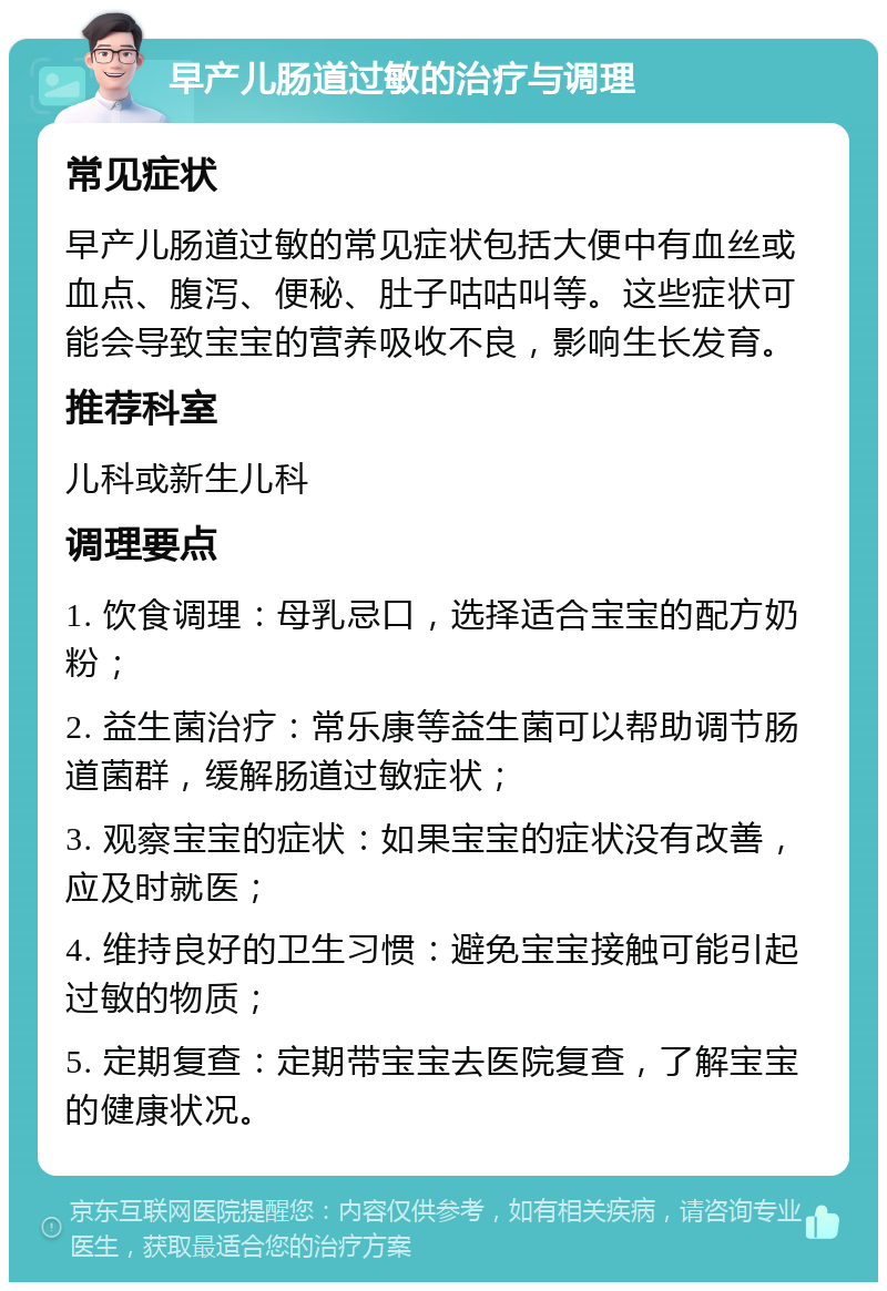 早产儿肠道过敏的治疗与调理 常见症状 早产儿肠道过敏的常见症状包括大便中有血丝或血点、腹泻、便秘、肚子咕咕叫等。这些症状可能会导致宝宝的营养吸收不良，影响生长发育。 推荐科室 儿科或新生儿科 调理要点 1. 饮食调理：母乳忌口，选择适合宝宝的配方奶粉； 2. 益生菌治疗：常乐康等益生菌可以帮助调节肠道菌群，缓解肠道过敏症状； 3. 观察宝宝的症状：如果宝宝的症状没有改善，应及时就医； 4. 维持良好的卫生习惯：避免宝宝接触可能引起过敏的物质； 5. 定期复查：定期带宝宝去医院复查，了解宝宝的健康状况。