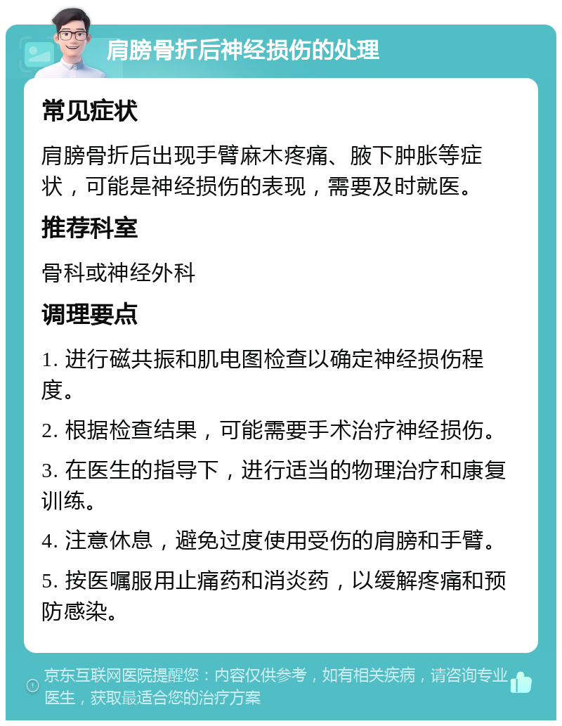 肩膀骨折后神经损伤的处理 常见症状 肩膀骨折后出现手臂麻木疼痛、腋下肿胀等症状，可能是神经损伤的表现，需要及时就医。 推荐科室 骨科或神经外科 调理要点 1. 进行磁共振和肌电图检查以确定神经损伤程度。 2. 根据检查结果，可能需要手术治疗神经损伤。 3. 在医生的指导下，进行适当的物理治疗和康复训练。 4. 注意休息，避免过度使用受伤的肩膀和手臂。 5. 按医嘱服用止痛药和消炎药，以缓解疼痛和预防感染。