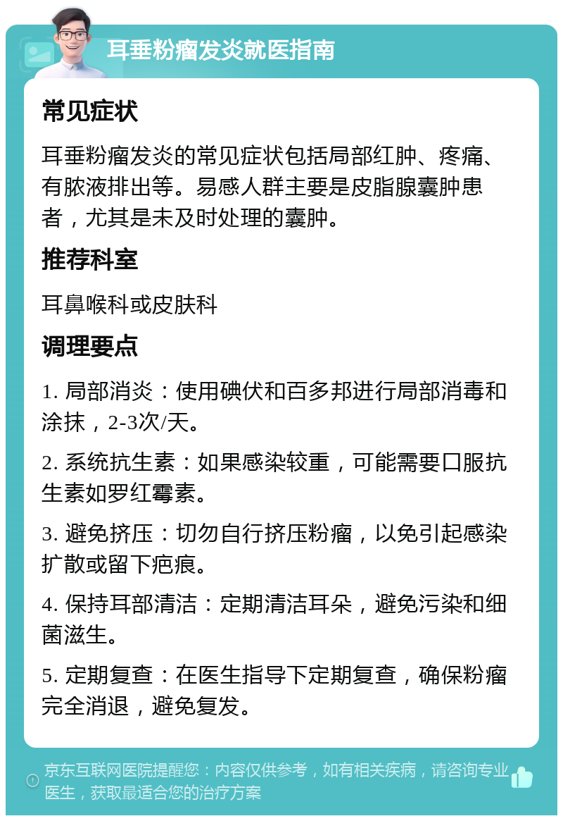 耳垂粉瘤发炎就医指南 常见症状 耳垂粉瘤发炎的常见症状包括局部红肿、疼痛、有脓液排出等。易感人群主要是皮脂腺囊肿患者，尤其是未及时处理的囊肿。 推荐科室 耳鼻喉科或皮肤科 调理要点 1. 局部消炎：使用碘伏和百多邦进行局部消毒和涂抹，2-3次/天。 2. 系统抗生素：如果感染较重，可能需要口服抗生素如罗红霉素。 3. 避免挤压：切勿自行挤压粉瘤，以免引起感染扩散或留下疤痕。 4. 保持耳部清洁：定期清洁耳朵，避免污染和细菌滋生。 5. 定期复查：在医生指导下定期复查，确保粉瘤完全消退，避免复发。