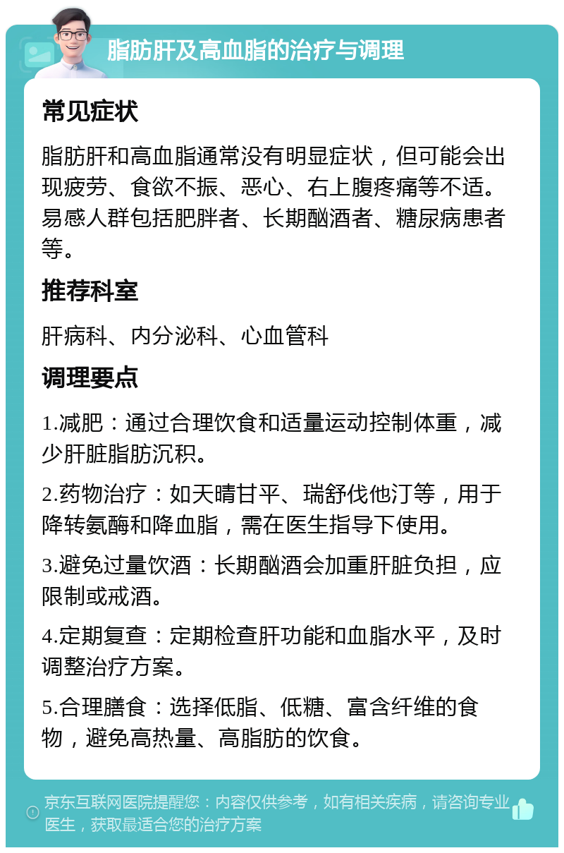 脂肪肝及高血脂的治疗与调理 常见症状 脂肪肝和高血脂通常没有明显症状，但可能会出现疲劳、食欲不振、恶心、右上腹疼痛等不适。易感人群包括肥胖者、长期酗酒者、糖尿病患者等。 推荐科室 肝病科、内分泌科、心血管科 调理要点 1.减肥：通过合理饮食和适量运动控制体重，减少肝脏脂肪沉积。 2.药物治疗：如天晴甘平、瑞舒伐他汀等，用于降转氨酶和降血脂，需在医生指导下使用。 3.避免过量饮酒：长期酗酒会加重肝脏负担，应限制或戒酒。 4.定期复查：定期检查肝功能和血脂水平，及时调整治疗方案。 5.合理膳食：选择低脂、低糖、富含纤维的食物，避免高热量、高脂肪的饮食。