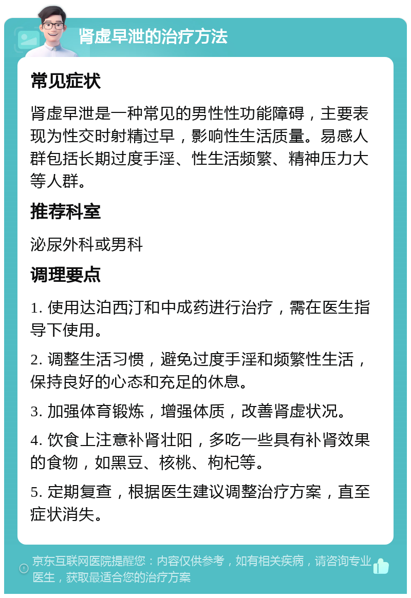 肾虚早泄的治疗方法 常见症状 肾虚早泄是一种常见的男性性功能障碍，主要表现为性交时射精过早，影响性生活质量。易感人群包括长期过度手淫、性生活频繁、精神压力大等人群。 推荐科室 泌尿外科或男科 调理要点 1. 使用达泊西汀和中成药进行治疗，需在医生指导下使用。 2. 调整生活习惯，避免过度手淫和频繁性生活，保持良好的心态和充足的休息。 3. 加强体育锻炼，增强体质，改善肾虚状况。 4. 饮食上注意补肾壮阳，多吃一些具有补肾效果的食物，如黑豆、核桃、枸杞等。 5. 定期复查，根据医生建议调整治疗方案，直至症状消失。