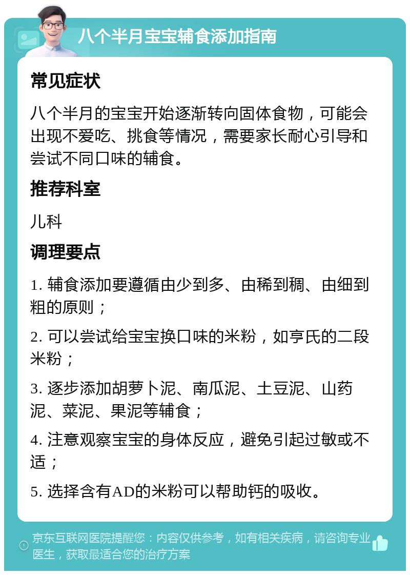 八个半月宝宝辅食添加指南 常见症状 八个半月的宝宝开始逐渐转向固体食物，可能会出现不爱吃、挑食等情况，需要家长耐心引导和尝试不同口味的辅食。 推荐科室 儿科 调理要点 1. 辅食添加要遵循由少到多、由稀到稠、由细到粗的原则； 2. 可以尝试给宝宝换口味的米粉，如亨氏的二段米粉； 3. 逐步添加胡萝卜泥、南瓜泥、土豆泥、山药泥、菜泥、果泥等辅食； 4. 注意观察宝宝的身体反应，避免引起过敏或不适； 5. 选择含有AD的米粉可以帮助钙的吸收。