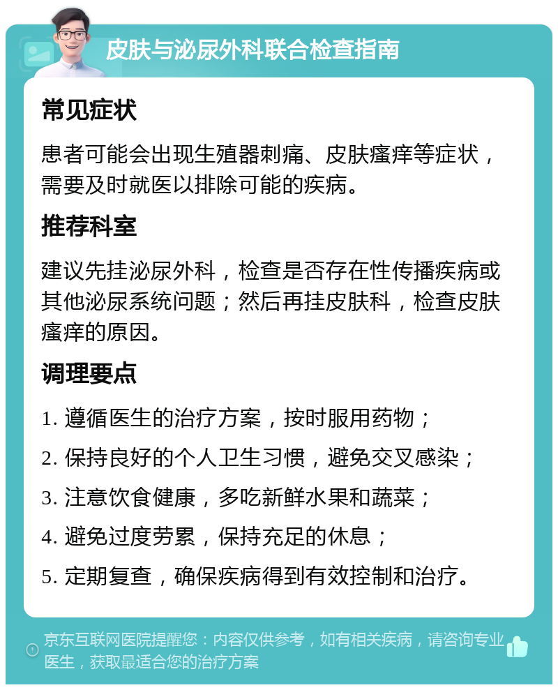 皮肤与泌尿外科联合检查指南 常见症状 患者可能会出现生殖器刺痛、皮肤瘙痒等症状，需要及时就医以排除可能的疾病。 推荐科室 建议先挂泌尿外科，检查是否存在性传播疾病或其他泌尿系统问题；然后再挂皮肤科，检查皮肤瘙痒的原因。 调理要点 1. 遵循医生的治疗方案，按时服用药物； 2. 保持良好的个人卫生习惯，避免交叉感染； 3. 注意饮食健康，多吃新鲜水果和蔬菜； 4. 避免过度劳累，保持充足的休息； 5. 定期复查，确保疾病得到有效控制和治疗。