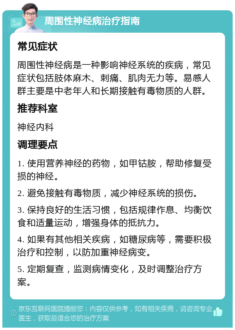 周围性神经病治疗指南 常见症状 周围性神经病是一种影响神经系统的疾病，常见症状包括肢体麻木、刺痛、肌肉无力等。易感人群主要是中老年人和长期接触有毒物质的人群。 推荐科室 神经内科 调理要点 1. 使用营养神经的药物，如甲钴胺，帮助修复受损的神经。 2. 避免接触有毒物质，减少神经系统的损伤。 3. 保持良好的生活习惯，包括规律作息、均衡饮食和适量运动，增强身体的抵抗力。 4. 如果有其他相关疾病，如糖尿病等，需要积极治疗和控制，以防加重神经病变。 5. 定期复查，监测病情变化，及时调整治疗方案。