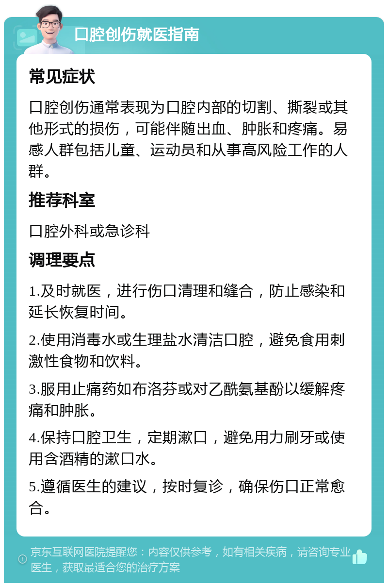 口腔创伤就医指南 常见症状 口腔创伤通常表现为口腔内部的切割、撕裂或其他形式的损伤，可能伴随出血、肿胀和疼痛。易感人群包括儿童、运动员和从事高风险工作的人群。 推荐科室 口腔外科或急诊科 调理要点 1.及时就医，进行伤口清理和缝合，防止感染和延长恢复时间。 2.使用消毒水或生理盐水清洁口腔，避免食用刺激性食物和饮料。 3.服用止痛药如布洛芬或对乙酰氨基酚以缓解疼痛和肿胀。 4.保持口腔卫生，定期漱口，避免用力刷牙或使用含酒精的漱口水。 5.遵循医生的建议，按时复诊，确保伤口正常愈合。