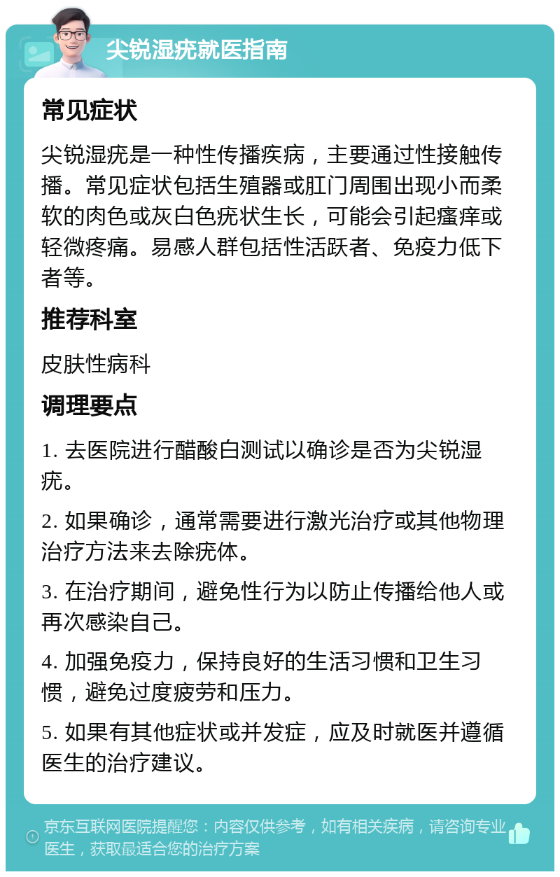 尖锐湿疣就医指南 常见症状 尖锐湿疣是一种性传播疾病，主要通过性接触传播。常见症状包括生殖器或肛门周围出现小而柔软的肉色或灰白色疣状生长，可能会引起瘙痒或轻微疼痛。易感人群包括性活跃者、免疫力低下者等。 推荐科室 皮肤性病科 调理要点 1. 去医院进行醋酸白测试以确诊是否为尖锐湿疣。 2. 如果确诊，通常需要进行激光治疗或其他物理治疗方法来去除疣体。 3. 在治疗期间，避免性行为以防止传播给他人或再次感染自己。 4. 加强免疫力，保持良好的生活习惯和卫生习惯，避免过度疲劳和压力。 5. 如果有其他症状或并发症，应及时就医并遵循医生的治疗建议。