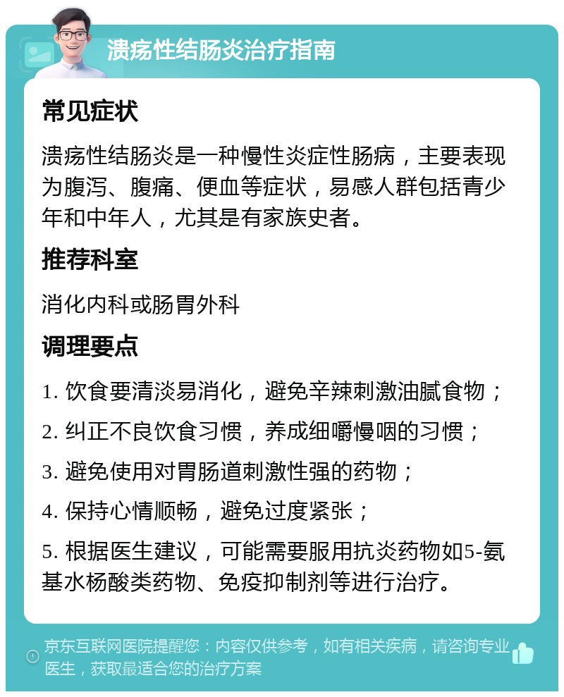 溃疡性结肠炎治疗指南 常见症状 溃疡性结肠炎是一种慢性炎症性肠病，主要表现为腹泻、腹痛、便血等症状，易感人群包括青少年和中年人，尤其是有家族史者。 推荐科室 消化内科或肠胃外科 调理要点 1. 饮食要清淡易消化，避免辛辣刺激油腻食物； 2. 纠正不良饮食习惯，养成细嚼慢咽的习惯； 3. 避免使用对胃肠道刺激性强的药物； 4. 保持心情顺畅，避免过度紧张； 5. 根据医生建议，可能需要服用抗炎药物如5-氨基水杨酸类药物、免疫抑制剂等进行治疗。