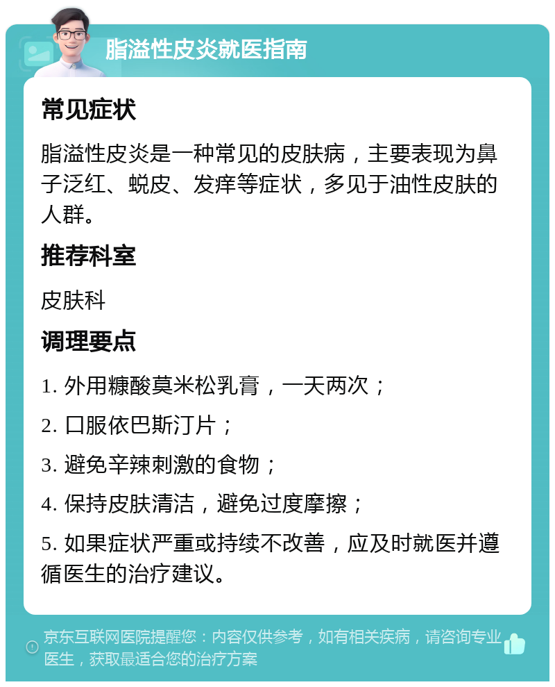 脂溢性皮炎就医指南 常见症状 脂溢性皮炎是一种常见的皮肤病，主要表现为鼻子泛红、蜕皮、发痒等症状，多见于油性皮肤的人群。 推荐科室 皮肤科 调理要点 1. 外用糠酸莫米松乳膏，一天两次； 2. 口服依巴斯汀片； 3. 避免辛辣刺激的食物； 4. 保持皮肤清洁，避免过度摩擦； 5. 如果症状严重或持续不改善，应及时就医并遵循医生的治疗建议。