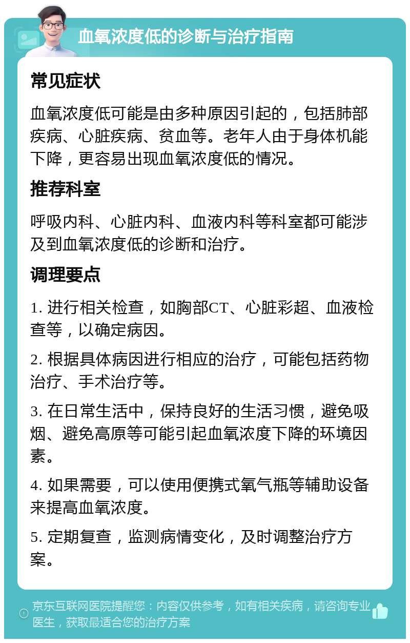 血氧浓度低的诊断与治疗指南 常见症状 血氧浓度低可能是由多种原因引起的，包括肺部疾病、心脏疾病、贫血等。老年人由于身体机能下降，更容易出现血氧浓度低的情况。 推荐科室 呼吸内科、心脏内科、血液内科等科室都可能涉及到血氧浓度低的诊断和治疗。 调理要点 1. 进行相关检查，如胸部CT、心脏彩超、血液检查等，以确定病因。 2. 根据具体病因进行相应的治疗，可能包括药物治疗、手术治疗等。 3. 在日常生活中，保持良好的生活习惯，避免吸烟、避免高原等可能引起血氧浓度下降的环境因素。 4. 如果需要，可以使用便携式氧气瓶等辅助设备来提高血氧浓度。 5. 定期复查，监测病情变化，及时调整治疗方案。