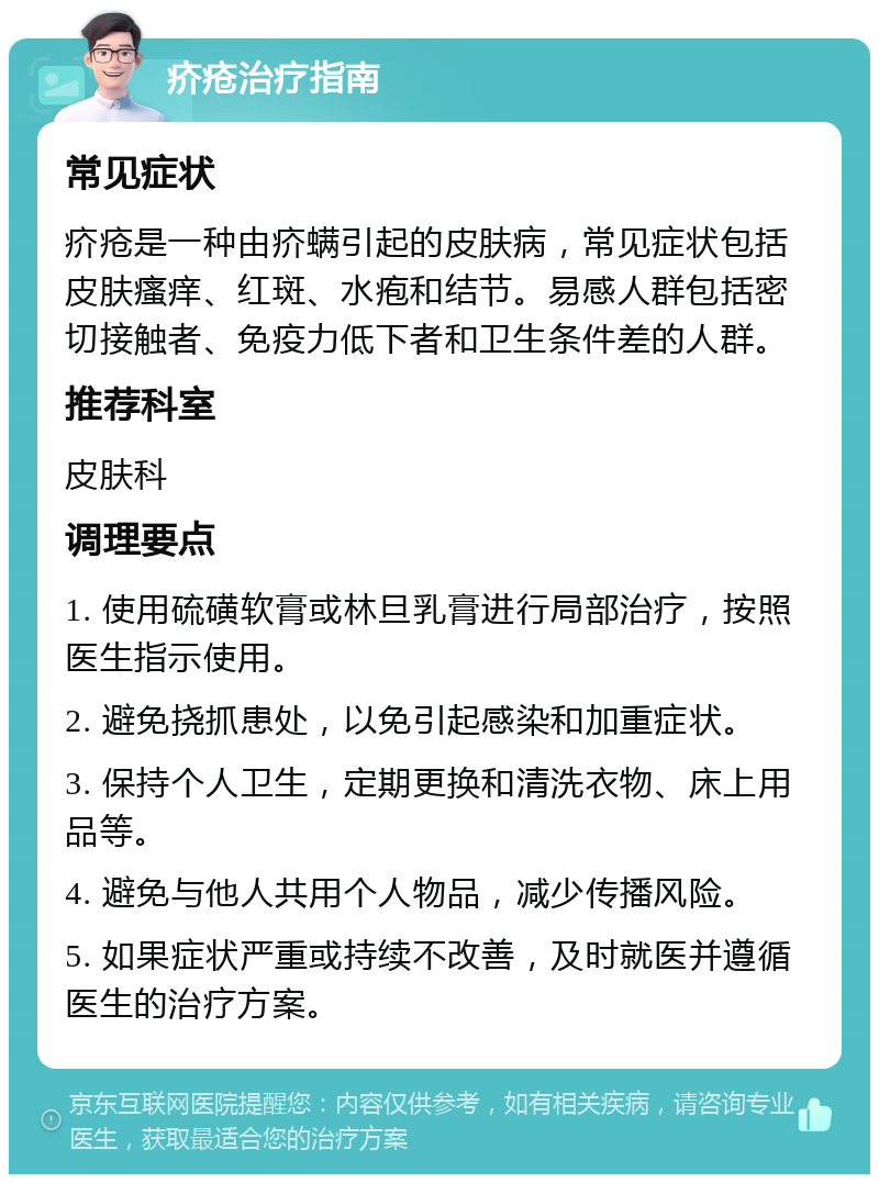 疥疮治疗指南 常见症状 疥疮是一种由疥螨引起的皮肤病，常见症状包括皮肤瘙痒、红斑、水疱和结节。易感人群包括密切接触者、免疫力低下者和卫生条件差的人群。 推荐科室 皮肤科 调理要点 1. 使用硫磺软膏或林旦乳膏进行局部治疗，按照医生指示使用。 2. 避免挠抓患处，以免引起感染和加重症状。 3. 保持个人卫生，定期更换和清洗衣物、床上用品等。 4. 避免与他人共用个人物品，减少传播风险。 5. 如果症状严重或持续不改善，及时就医并遵循医生的治疗方案。