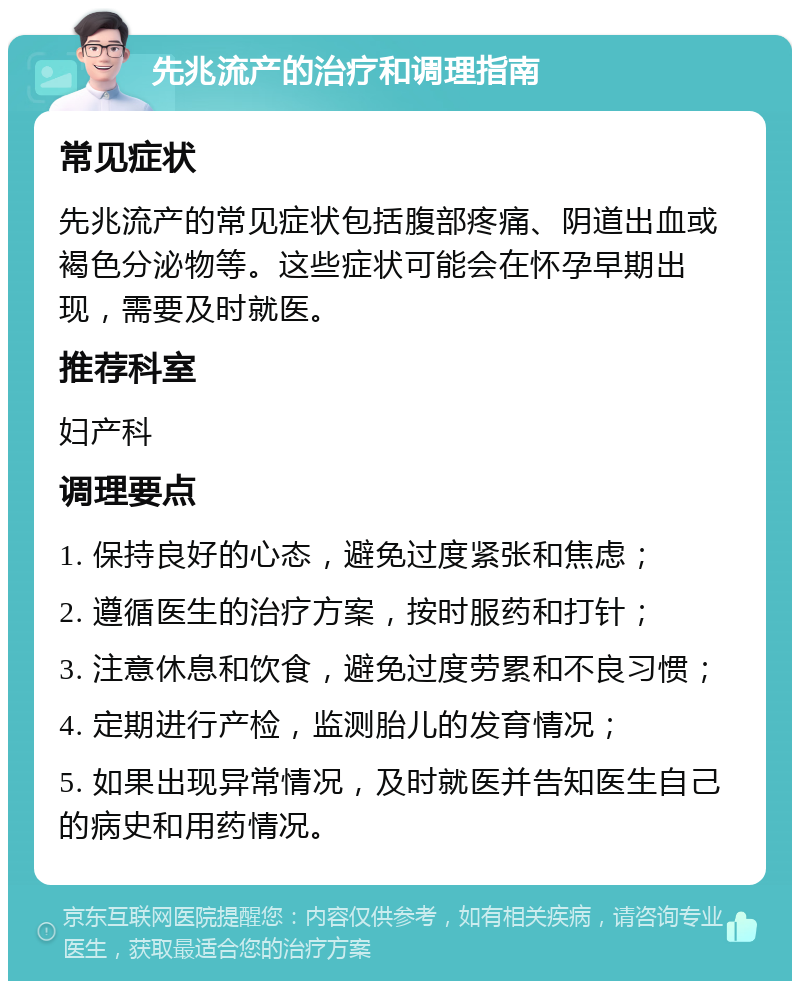 先兆流产的治疗和调理指南 常见症状 先兆流产的常见症状包括腹部疼痛、阴道出血或褐色分泌物等。这些症状可能会在怀孕早期出现，需要及时就医。 推荐科室 妇产科 调理要点 1. 保持良好的心态，避免过度紧张和焦虑； 2. 遵循医生的治疗方案，按时服药和打针； 3. 注意休息和饮食，避免过度劳累和不良习惯； 4. 定期进行产检，监测胎儿的发育情况； 5. 如果出现异常情况，及时就医并告知医生自己的病史和用药情况。