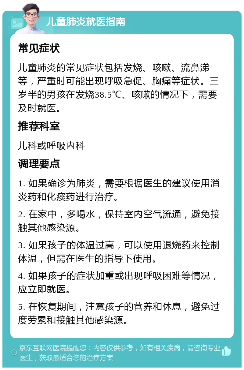 儿童肺炎就医指南 常见症状 儿童肺炎的常见症状包括发烧、咳嗽、流鼻涕等，严重时可能出现呼吸急促、胸痛等症状。三岁半的男孩在发烧38.5℃、咳嗽的情况下，需要及时就医。 推荐科室 儿科或呼吸内科 调理要点 1. 如果确诊为肺炎，需要根据医生的建议使用消炎药和化痰药进行治疗。 2. 在家中，多喝水，保持室内空气流通，避免接触其他感染源。 3. 如果孩子的体温过高，可以使用退烧药来控制体温，但需在医生的指导下使用。 4. 如果孩子的症状加重或出现呼吸困难等情况，应立即就医。 5. 在恢复期间，注意孩子的营养和休息，避免过度劳累和接触其他感染源。