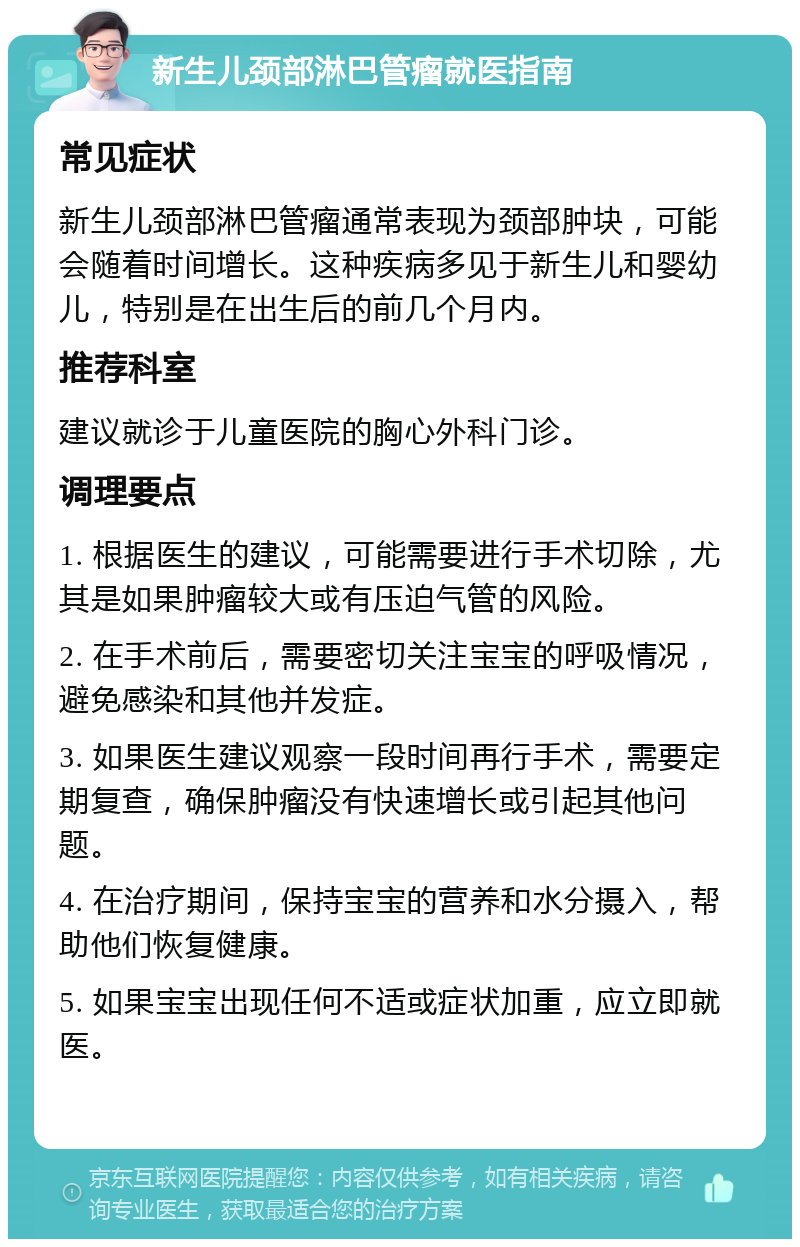 新生儿颈部淋巴管瘤就医指南 常见症状 新生儿颈部淋巴管瘤通常表现为颈部肿块，可能会随着时间增长。这种疾病多见于新生儿和婴幼儿，特别是在出生后的前几个月内。 推荐科室 建议就诊于儿童医院的胸心外科门诊。 调理要点 1. 根据医生的建议，可能需要进行手术切除，尤其是如果肿瘤较大或有压迫气管的风险。 2. 在手术前后，需要密切关注宝宝的呼吸情况，避免感染和其他并发症。 3. 如果医生建议观察一段时间再行手术，需要定期复查，确保肿瘤没有快速增长或引起其他问题。 4. 在治疗期间，保持宝宝的营养和水分摄入，帮助他们恢复健康。 5. 如果宝宝出现任何不适或症状加重，应立即就医。