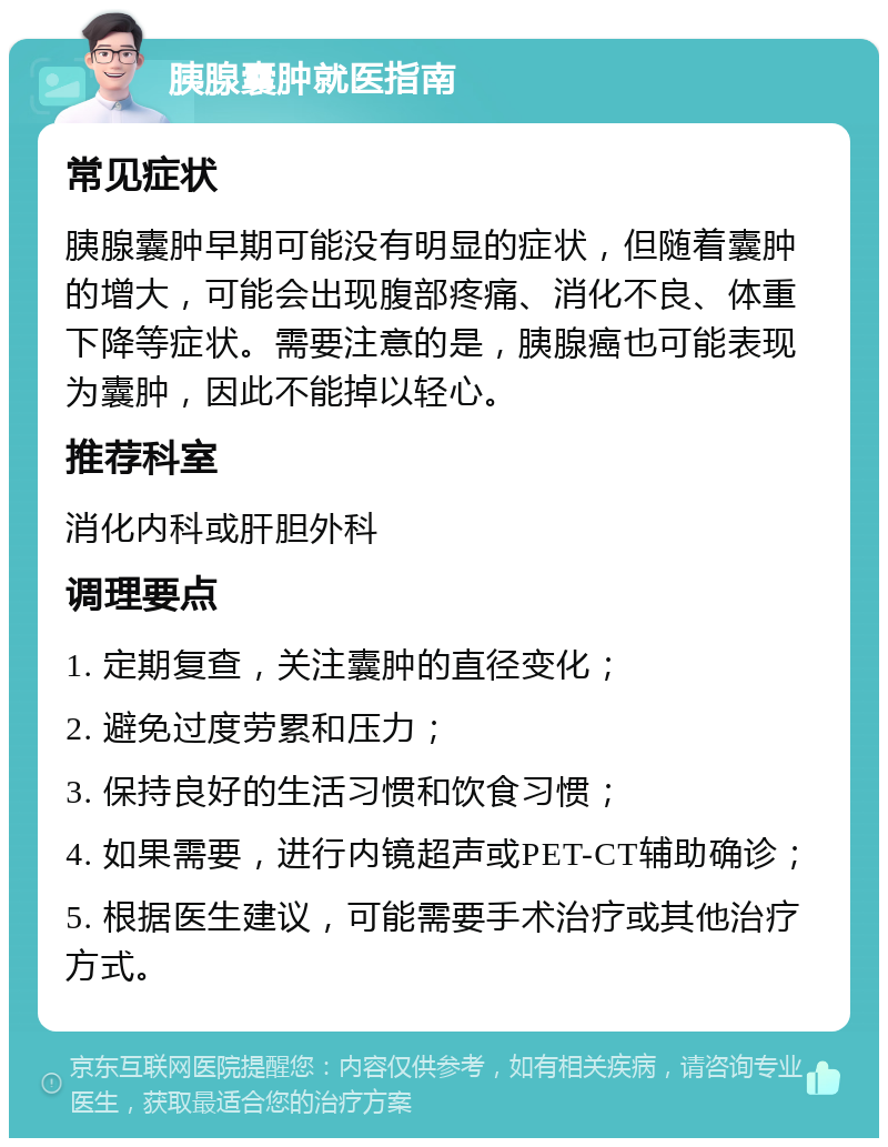 胰腺囊肿就医指南 常见症状 胰腺囊肿早期可能没有明显的症状，但随着囊肿的增大，可能会出现腹部疼痛、消化不良、体重下降等症状。需要注意的是，胰腺癌也可能表现为囊肿，因此不能掉以轻心。 推荐科室 消化内科或肝胆外科 调理要点 1. 定期复查，关注囊肿的直径变化； 2. 避免过度劳累和压力； 3. 保持良好的生活习惯和饮食习惯； 4. 如果需要，进行内镜超声或PET-CT辅助确诊； 5. 根据医生建议，可能需要手术治疗或其他治疗方式。