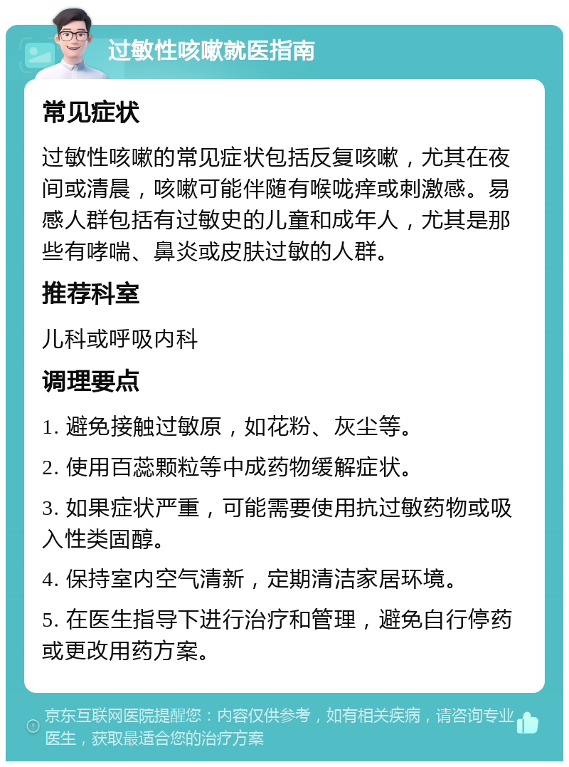 过敏性咳嗽就医指南 常见症状 过敏性咳嗽的常见症状包括反复咳嗽，尤其在夜间或清晨，咳嗽可能伴随有喉咙痒或刺激感。易感人群包括有过敏史的儿童和成年人，尤其是那些有哮喘、鼻炎或皮肤过敏的人群。 推荐科室 儿科或呼吸内科 调理要点 1. 避免接触过敏原，如花粉、灰尘等。 2. 使用百蕊颗粒等中成药物缓解症状。 3. 如果症状严重，可能需要使用抗过敏药物或吸入性类固醇。 4. 保持室内空气清新，定期清洁家居环境。 5. 在医生指导下进行治疗和管理，避免自行停药或更改用药方案。