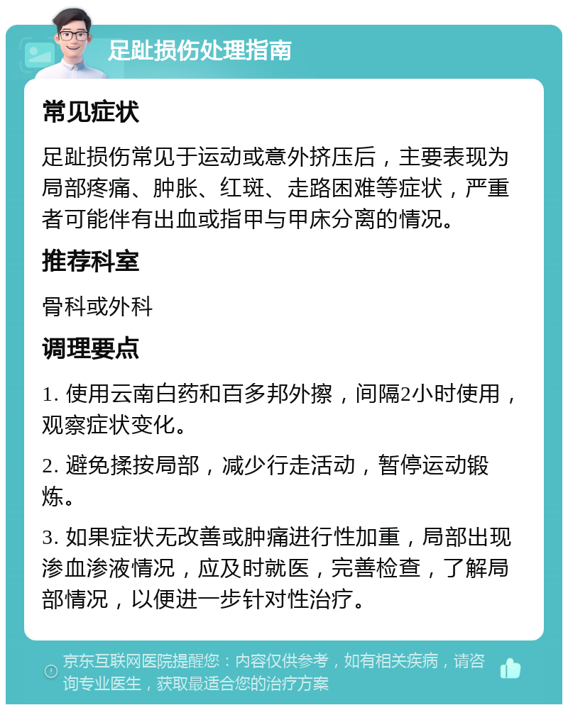 足趾损伤处理指南 常见症状 足趾损伤常见于运动或意外挤压后，主要表现为局部疼痛、肿胀、红斑、走路困难等症状，严重者可能伴有出血或指甲与甲床分离的情况。 推荐科室 骨科或外科 调理要点 1. 使用云南白药和百多邦外擦，间隔2小时使用，观察症状变化。 2. 避免揉按局部，减少行走活动，暂停运动锻炼。 3. 如果症状无改善或肿痛进行性加重，局部出现渗血渗液情况，应及时就医，完善检查，了解局部情况，以便进一步针对性治疗。