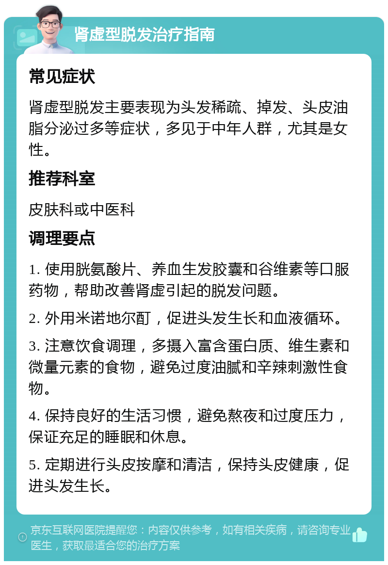 肾虚型脱发治疗指南 常见症状 肾虚型脱发主要表现为头发稀疏、掉发、头皮油脂分泌过多等症状，多见于中年人群，尤其是女性。 推荐科室 皮肤科或中医科 调理要点 1. 使用胱氨酸片、养血生发胶囊和谷维素等口服药物，帮助改善肾虚引起的脱发问题。 2. 外用米诺地尔酊，促进头发生长和血液循环。 3. 注意饮食调理，多摄入富含蛋白质、维生素和微量元素的食物，避免过度油腻和辛辣刺激性食物。 4. 保持良好的生活习惯，避免熬夜和过度压力，保证充足的睡眠和休息。 5. 定期进行头皮按摩和清洁，保持头皮健康，促进头发生长。