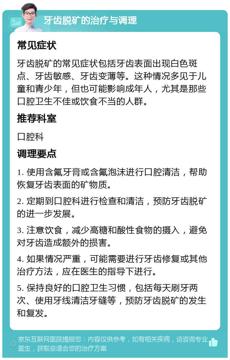 牙齿脱矿的治疗与调理 常见症状 牙齿脱矿的常见症状包括牙齿表面出现白色斑点、牙齿敏感、牙齿变薄等。这种情况多见于儿童和青少年，但也可能影响成年人，尤其是那些口腔卫生不佳或饮食不当的人群。 推荐科室 口腔科 调理要点 1. 使用含氟牙膏或含氟泡沫进行口腔清洁，帮助恢复牙齿表面的矿物质。 2. 定期到口腔科进行检查和清洁，预防牙齿脱矿的进一步发展。 3. 注意饮食，减少高糖和酸性食物的摄入，避免对牙齿造成额外的损害。 4. 如果情况严重，可能需要进行牙齿修复或其他治疗方法，应在医生的指导下进行。 5. 保持良好的口腔卫生习惯，包括每天刷牙两次、使用牙线清洁牙缝等，预防牙齿脱矿的发生和复发。