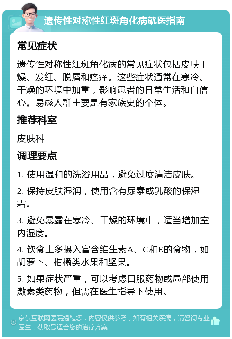 遗传性对称性红斑角化病就医指南 常见症状 遗传性对称性红斑角化病的常见症状包括皮肤干燥、发红、脱屑和瘙痒。这些症状通常在寒冷、干燥的环境中加重，影响患者的日常生活和自信心。易感人群主要是有家族史的个体。 推荐科室 皮肤科 调理要点 1. 使用温和的洗浴用品，避免过度清洁皮肤。 2. 保持皮肤湿润，使用含有尿素或乳酸的保湿霜。 3. 避免暴露在寒冷、干燥的环境中，适当增加室内湿度。 4. 饮食上多摄入富含维生素A、C和E的食物，如胡萝卜、柑橘类水果和坚果。 5. 如果症状严重，可以考虑口服药物或局部使用激素类药物，但需在医生指导下使用。