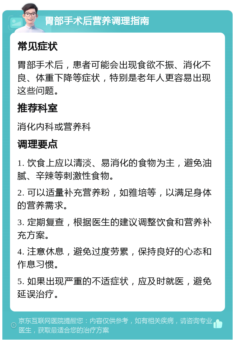 胃部手术后营养调理指南 常见症状 胃部手术后，患者可能会出现食欲不振、消化不良、体重下降等症状，特别是老年人更容易出现这些问题。 推荐科室 消化内科或营养科 调理要点 1. 饮食上应以清淡、易消化的食物为主，避免油腻、辛辣等刺激性食物。 2. 可以适量补充营养粉，如雅培等，以满足身体的营养需求。 3. 定期复查，根据医生的建议调整饮食和营养补充方案。 4. 注意休息，避免过度劳累，保持良好的心态和作息习惯。 5. 如果出现严重的不适症状，应及时就医，避免延误治疗。